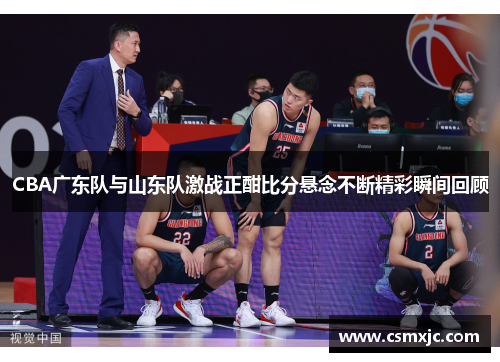 CBA广东队与山东队激战正酣比分悬念不断精彩瞬间回顾